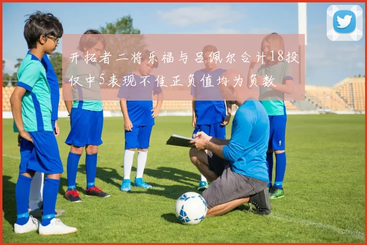 开拓者二将乐福与吕佩尔合计18投仅中5表现不佳正负值均为负数