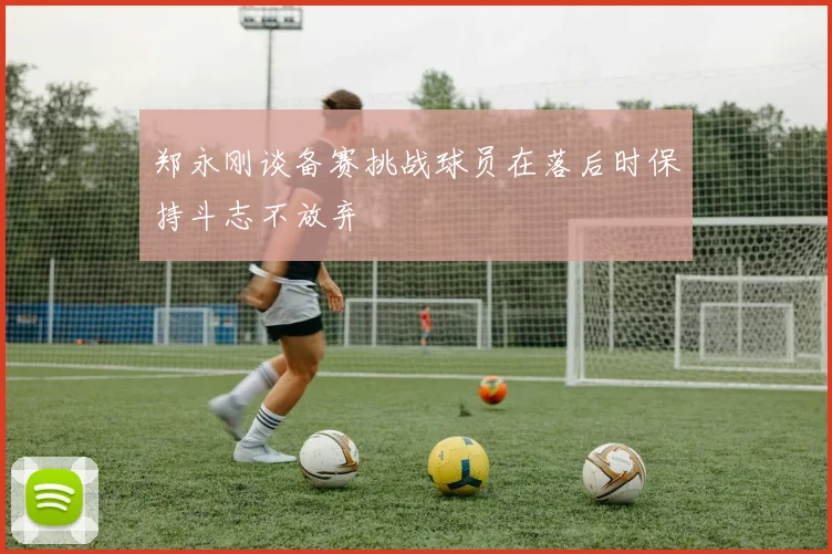 郑永刚谈备赛挑战球员在落后时保持斗志不放弃
