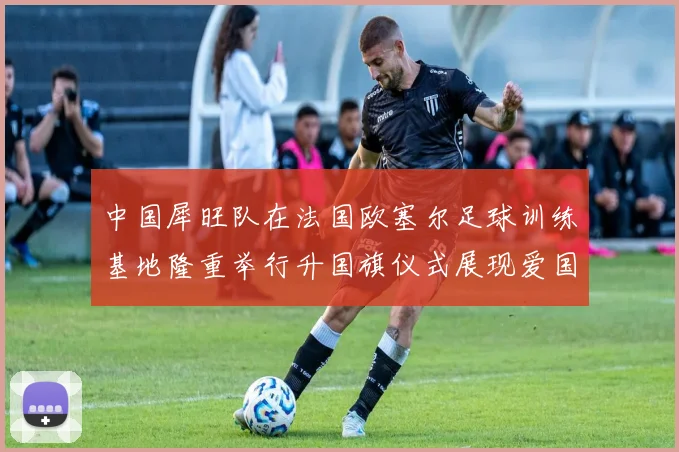 中国犀旺队在法国欧塞尔足球训练基地隆重举行升国旗仪式展现爱国情怀