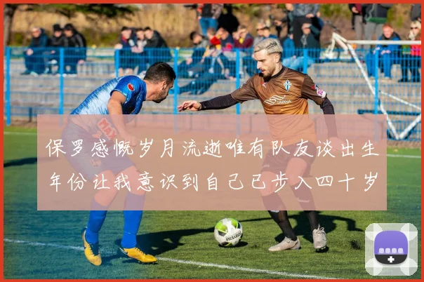 保罗感慨岁月流逝唯有队友谈出生年份让我意识到自己已步入四十岁