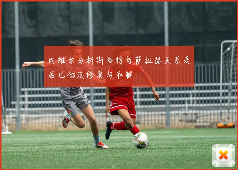 内维尔分析斯洛特与萨拉赫关系是否已彻底修复与和解