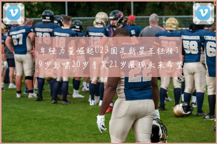 年轻力量崛起U23国足新星王钰栋19岁彭啸20岁李昊21岁展现未来希望