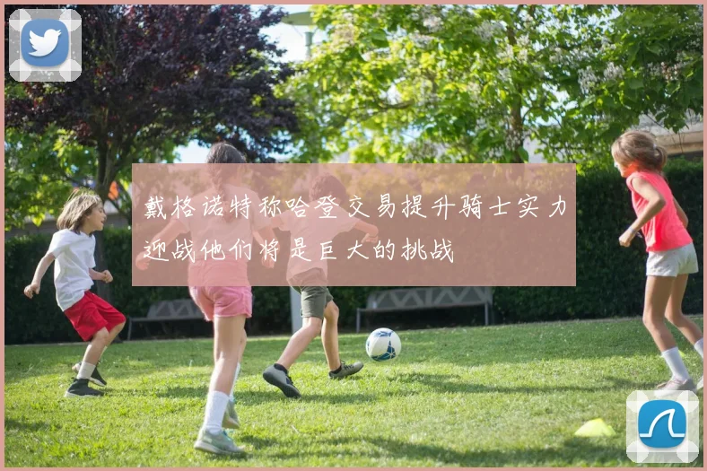 戴格诺特称哈登交易提升骑士实力迎战他们将是巨大的挑战