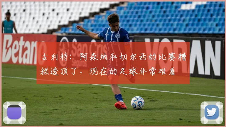 古利特：阿森纳和切尔西的比赛糟糕透顶了，现在的足球非常难看