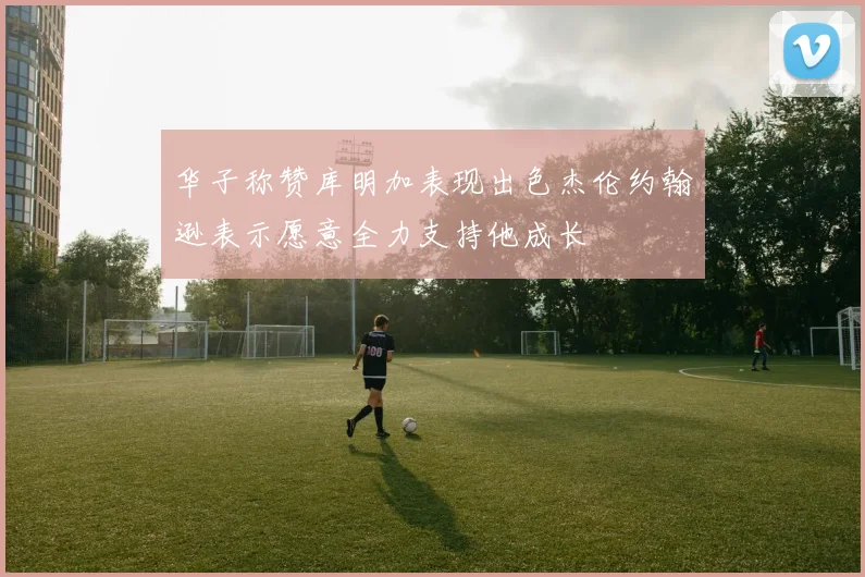 华子称赞库明加表现出色杰伦约翰逊表示愿意全力支持他成长