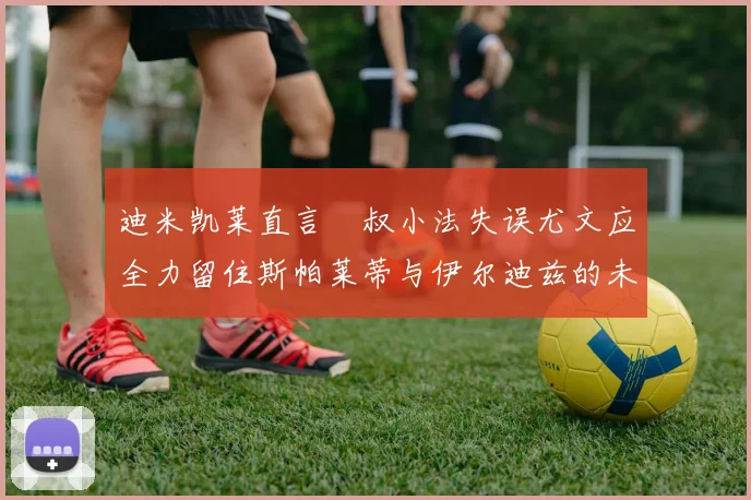 迪米凯莱直言囧叔小法失误尤文应全力留住斯帕莱蒂与伊尔迪兹的未来分析