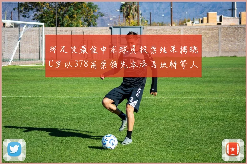 环足奖最佳中东球员投票结果揭晓C罗以378高票领先本泽马坎特等人