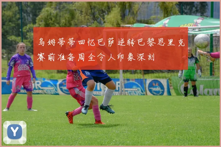 乌姆蒂蒂回忆巴萨逆转巴黎恩里克赛前准备周全令人印象深刻