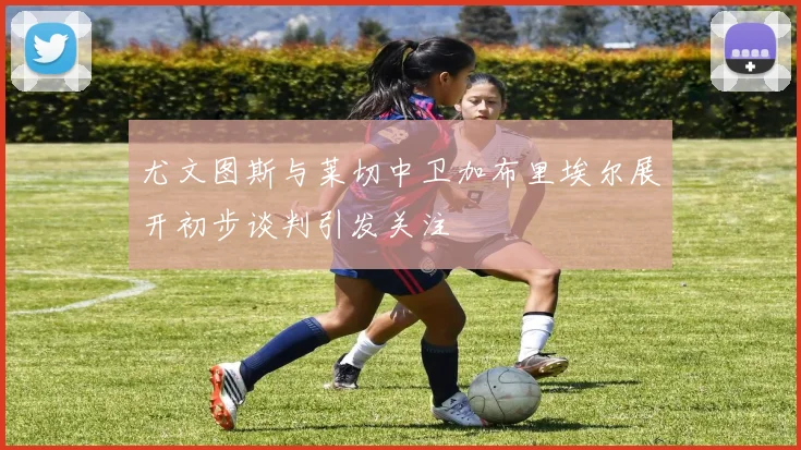 尤文图斯与莱切中卫加布里埃尔展开初步谈判引发关注