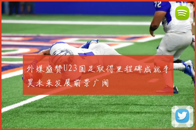 外媒盛赞U23国足取得里程碑成就李昊未来发展前景广阔