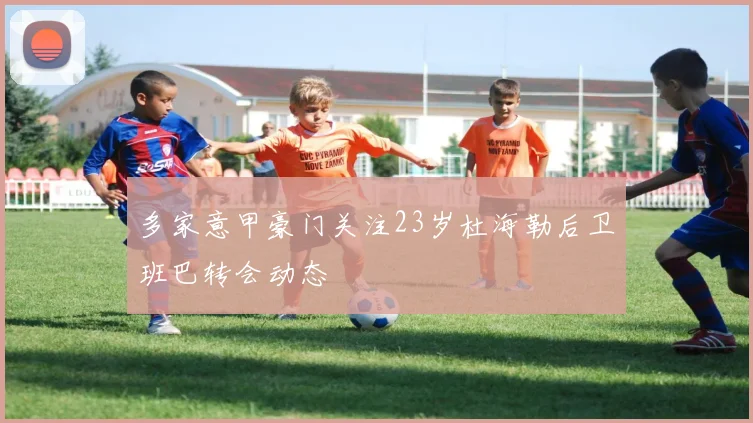 多家意甲豪门关注23岁杜海勒后卫班巴转会动态