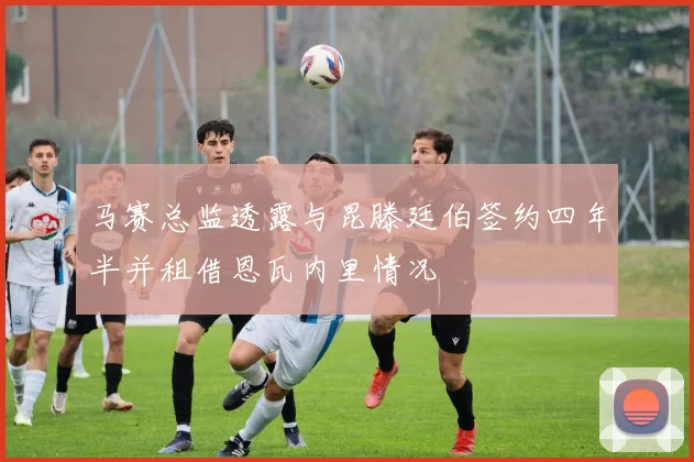 马赛总监透露与昆滕廷伯签约四年半并租借恩瓦内里情况
