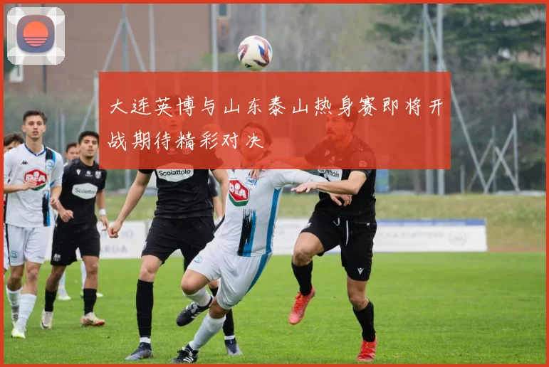 大连英博与山东泰山热身赛即将开战期待精彩对决