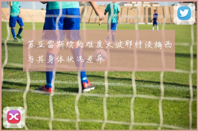 苏亚雷斯续约难度大波耶特谈梅西与其身体状况差异