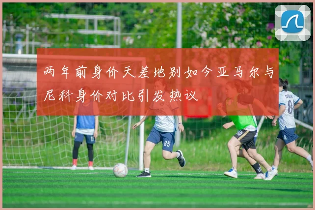 两年前身价天差地别如今亚马尔与尼科身价对比引发热议