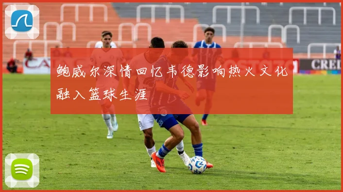 鲍威尔深情回忆韦德影响热火文化融入篮球生涯