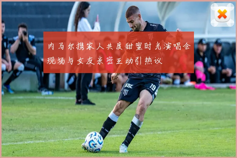 内马尔携家人共度甜蜜时光演唱会现场与女友亲密互动引热议