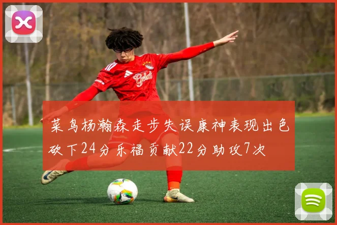 菜鸟杨瀚森走步失误康神表现出色砍下24分乐福贡献22分助攻7次
