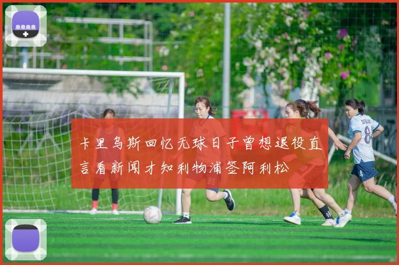 卡里乌斯回忆无球日子曾想退役直言看新闻才知利物浦签阿利松