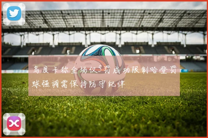 乌度卡称全场仅5罚成功限制哈登罚球强调需保持防守纪律
