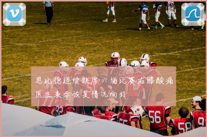 恩比德连续缺席六场比赛右膝酸痛医生表示恢复情况向好