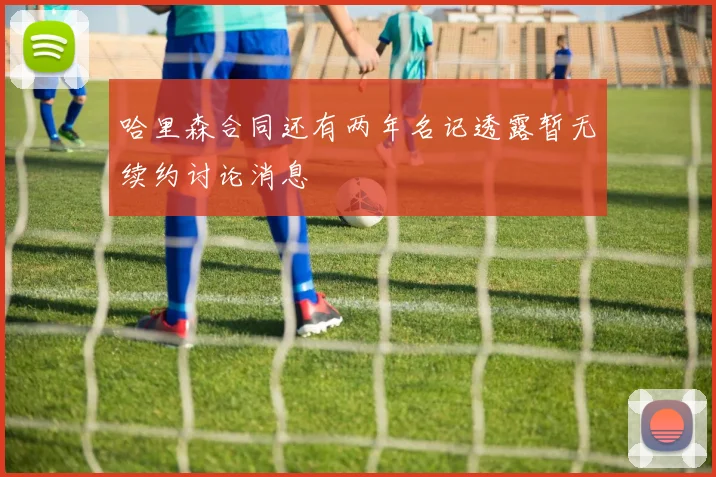 哈里森合同还有两年名记透露暂无续约讨论消息