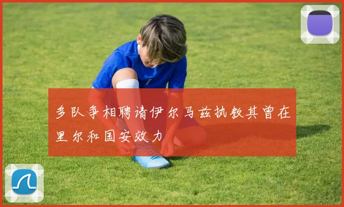多队争相聘请伊尔马兹执教其曾在里尔和国安效力