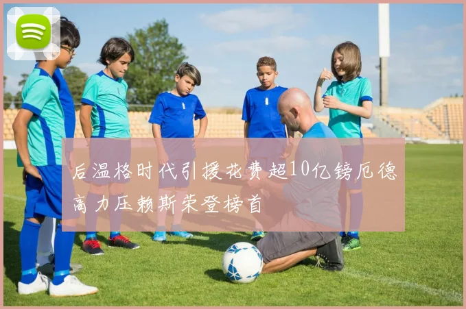 后温格时代引援花费超10亿镑厄德高力压赖斯荣登榜首