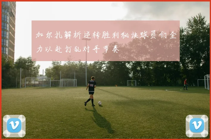 加尔扎解析逆转胜利秘诀球员们全力以赴打乱对手节奏