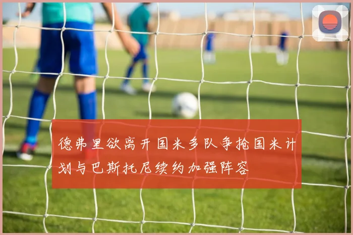 德弗里欲离开国米多队争抢国米计划与巴斯托尼续约加强阵容