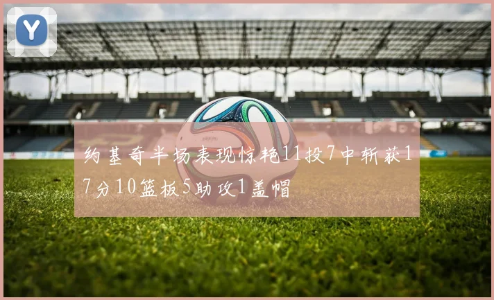 约基奇半场表现惊艳11投7中斩获17分10篮板5助攻1盖帽
