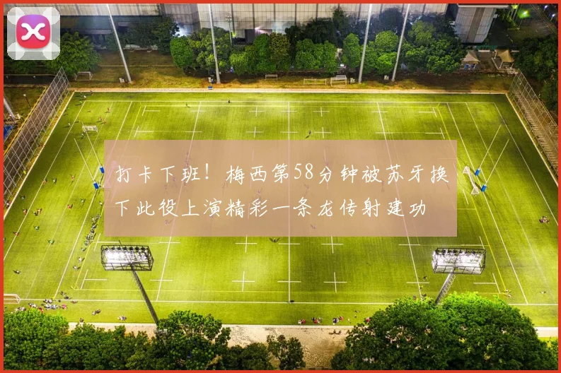 打卡下班！梅西第58分钟被苏牙换下此役上演精彩一条龙传射建功
