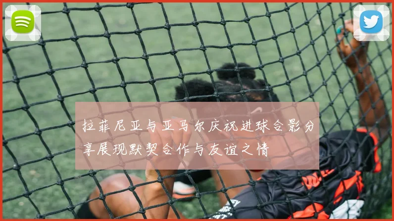 拉菲尼亚与亚马尔庆祝进球合影分享展现默契合作与友谊之情