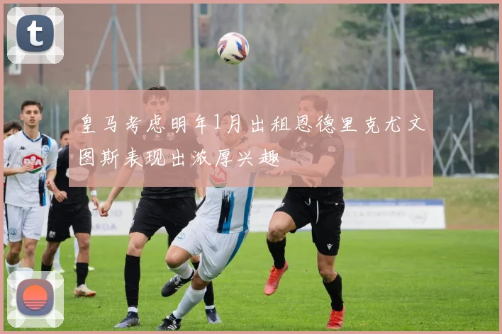 皇马考虑明年1月出租恩德里克尤文图斯表现出浓厚兴趣