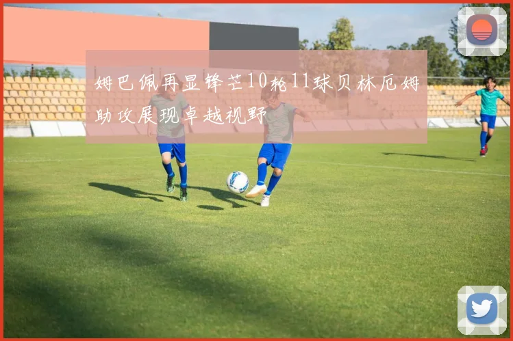 姆巴佩再显锋芒10轮11球贝林厄姆助攻展现卓越视野