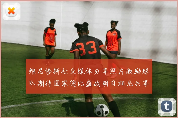 维尼修斯社交媒体分享照片激励球队期待国家德比盛战明日相见共享激情时刻