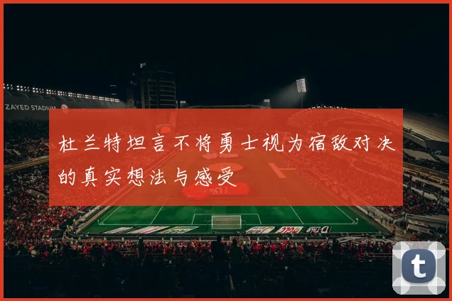 杜兰特坦言不将勇士视为宿敌对决的真实想法与感受