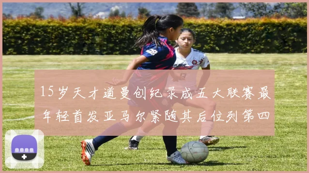 15岁天才道曼创纪录成五大联赛最年轻首发亚马尔紧随其后位列第四