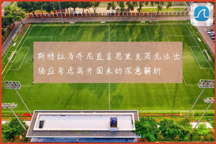 斯特拉马乔尼直言恩里克若无法出场应考虑离开国米的深意解析