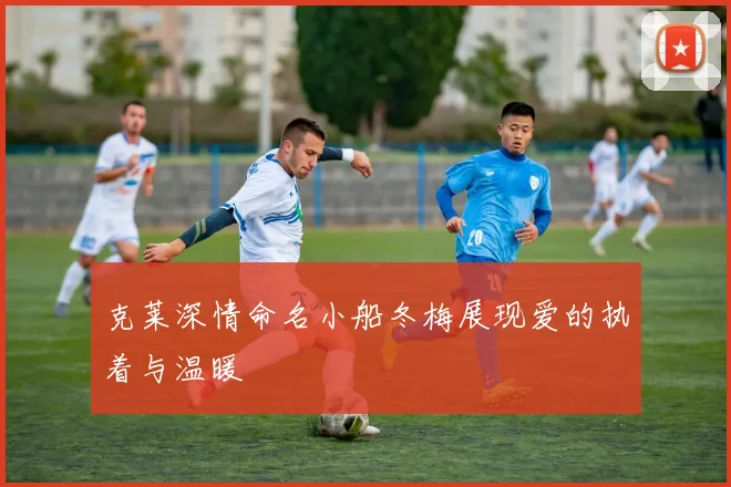 克莱深情命名小船冬梅展现爱的执着与温暖