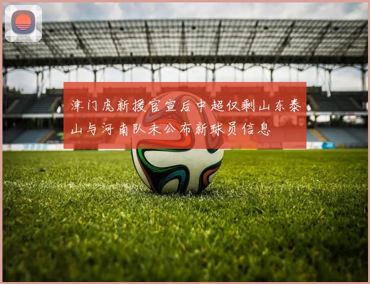 津门虎新援官宣后中超仅剩山东泰山与河南队未公布新球员信息