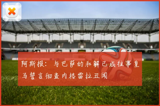 阿斯报：与巴萨的和解已成往事皇马誓言彻查内格雷拉丑闻