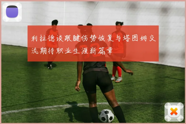利拉德谈跟腱伤势恢复与塔图姆交流期待职业生涯新篇章