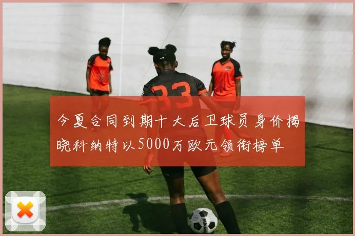 今夏合同到期十大后卫球员身价揭晓科纳特以5000万欧元领衔榜单
